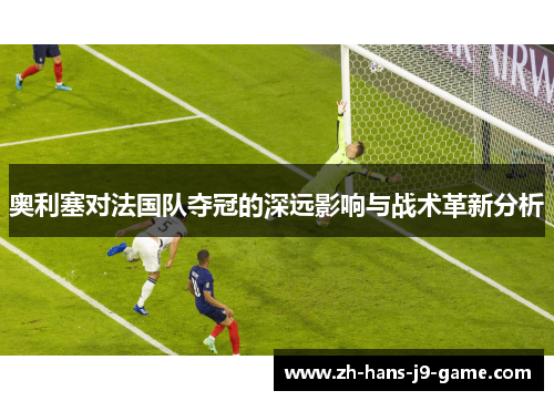 奥利塞对法国队夺冠的深远影响与战术革新分析 奥利塞对法国队夺冠的深远影响与战术革新分析