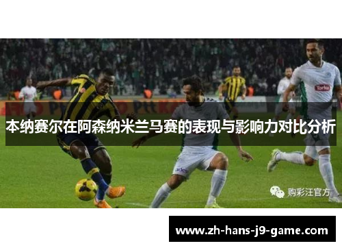 本纳赛尔在阿森纳米兰马赛的表现与影响力对比分析 本纳赛尔在阿森纳米兰马赛的表现与影响力对比分析