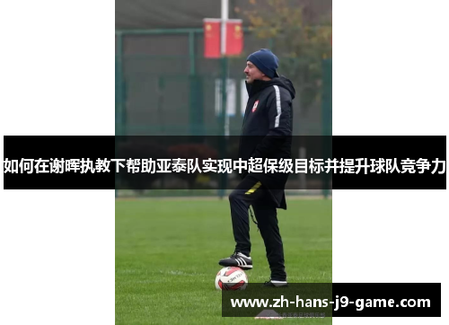 如何在谢晖执教下帮助亚泰队实现中超保级目标并提升球队竞争力 如何在谢晖执教下帮助亚泰队实现中超保级目标并提升球队竞争力