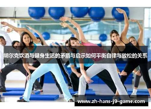 胡尔克饮酒与健身生活的矛盾与启示如何平衡自律与放松的关系 胡尔克饮酒与健身生活的矛盾与启示如何平衡自律与放松的关系