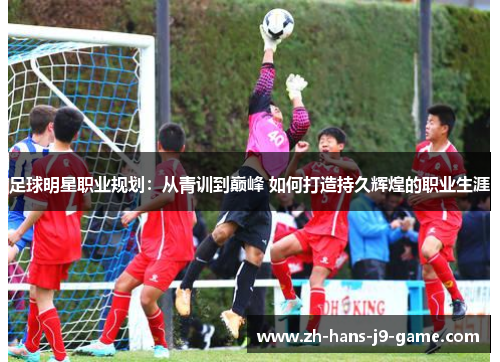 足球明星职业规划:从青训到巅峰 如何打造持久辉煌的职业生涯 足球明星职业规划:从青训到巅峰 如何打造持久辉煌的职业生涯