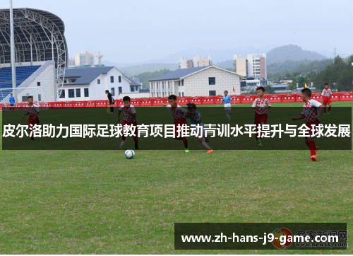 皮尔洛助力国际足球教育项目推动青训水平提升与全球发展